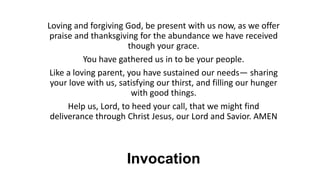 Invocation
Loving and forgiving God, be present with us now, as we offer
praise and thanksgiving for the abundance we have received
though your grace.
You have gathered us in to be your people.
Like a loving parent, you have sustained our needs— sharing
your love with us, satisfying our thirst, and filling our hunger
with good things.
Help us, Lord, to heed your call, that we might find
deliverance through Christ Jesus, our Lord and Savior. AMEN
 