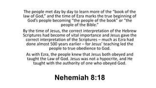 Nehemiah 8:18
The people met day by day to learn more of the “book of the
law of God,” and the time of Ezra marks the true beginning of
God’s people becoming “the people of the book” or “the
people of the Bible.”
By the time of Jesus, the correct interpretation of the Hebrew
Scriptures had become of vital importance and Jesus gave the
correct interpretation of the Scriptures – much as Ezra had
done almost 500 years earlier – for Jesus’ teaching led the
people to true obedience to God.
As with Ezra, the people knew that Jesus both obeyed and
taught the Law of God. Jesus was not a hypocrite, and He
taught with the authority of one who obeyed God.
 