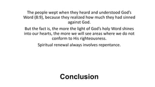 Conclusion
The people wept when they heard and understood God’s
Word (8:9), because they realized how much they had sinned
against God.
But the fact is, the more the light of God’s holy Word shines
into our hearts, the more we will see areas where we do not
conform to His righteousness.
Spiritual renewal always involves repentance.
 