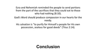 Conclusion
Ezra and Nehemiah reminded the people to send portions
from the part of the sacrifices that they could eat to those
who had nothing (8:10).
God’s Word should produce compassion in our hearts for the
needy.
His salvation is “to purify for Himself a people for His own
possession, zealous for good deeds” (Titus 2:14).
 