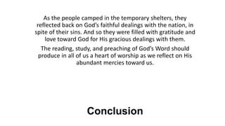 Conclusion
As the people camped in the temporary shelters, they
reflected back on God’s faithful dealings with the nation, in
spite of their sins. And so they were filled with gratitude and
love toward God for His gracious dealings with them.
The reading, study, and preaching of God’s Word should
produce in all of us a heart of worship as we reflect on His
abundant mercies toward us.
 