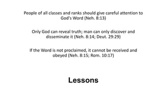 Lessons
People of all classes and ranks should give careful attention to
God's Word (Neh. 8:13)
Only God can reveal truth; man can only discover and
disseminate it (Neh. 8:14; Deut. 29:29)
If the Word is not proclaimed, it cannot be received and
obeyed (Neh. 8:15; Rom. 10:17)
 