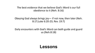 Lessons
The best evidence that we believe God's Word is our full
obedience to it (Neh. 8:16)
Obeying God always brings joy— if not now, then later (Neh.
8:17;Luke 6:20-23; Rev. 19:7)
Daily encounters with God's Word can both guide and guard
us (Neh.8:18)
 