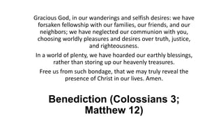 Benediction (Colossians 3;
Matthew 12)
Gracious God, in our wanderings and selfish desires: we have
forsaken fellowship with our families, our friends, and our
neighbors; we have neglected our communion with you,
choosing worldly pleasures and desires over truth, justice,
and righteousness.
In a world of plenty, we have hoarded our earthly blessings,
rather than storing up our heavenly treasures.
Free us from such bondage, that we may truly reveal the
presence of Christ in our lives. Amen.
 