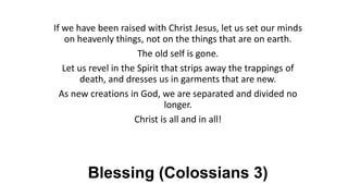 Blessing (Colossians 3)
If we have been raised with Christ Jesus, let us set our minds
on heavenly things, not on the things that are on earth.
The old self is gone.
Let us revel in the Spirit that strips away the trappings of
death, and dresses us in garments that are new.
As new creations in God, we are separated and divided no
longer.
Christ is all and in all!
 