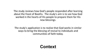 Context
The study reviews how God's people responded after learning
about the Feast of Booths. The study's aim is to see how God
worked in the hearts of His people to prepare them for His
new blessings.
The study's application is to realize that God works in similar
ways to bring the blessing of revival to individuals and
communities of faith today.
 