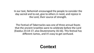 Context
In our text, Nehemiah encouraged the people to consider the
day sacred and to eat, give to others in need, and rejoice in
the Lord, their source of strength.
The Festival of Tabernacles was one of three annual feasts
that the ancient Israelites were to celebrate before the Lord
(Exodus 23:14-17; also Deuteronomy 16:16). This festival has
different names, and it’s easy to get confused.
 