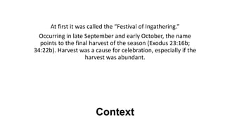 Context
At first it was called the “Festival of Ingathering.”
Occurring in late September and early October, the name
points to the final harvest of the season (Exodus 23:16b;
34:22b). Harvest was a cause for celebration, especially if the
harvest was abundant.
 