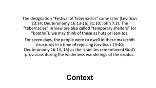 Context
The designation “Festival of Tabernacles” came later (Leviticus
23:34; Deuteronomy 16:13-16; 31:10; John 7:2). The
“tabernacles” in view are also called “temporary shelters” (or
“booths”); we may think of these as huts or lean-tos.
For seven days, the people were to dwell in these makeshift
structures in a time of rejoicing (Leviticus 23:40;
Deuteronomy 16:14, 15) as the Israelites remembered God’s
provisions during the wilderness wanderings of the exodus.
 