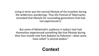 Context
Living in tents was the normal lifestyle of the Israelites during
the wilderness wanderings. Thus the Festival of Tabernacles
recreated that lifestyle for succeeding generations that had
not experienced it.
But some of Nehemiah’s audience in today’s text had
themselves experienced something like that lifestyle during
their four-month trek from Babylon to Palestine—what some
have called “a second exodus.”
 