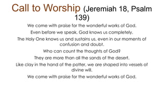 Call to Worship (Jeremiah 18, Psalm
139)
We come with praise for the wonderful works of God.
Even before we speak, God knows us completely.
The Holy One knows us and sustains us, even in our moments of
confusion and doubt.
Who can count the thoughts of God?
They are more than all the sands of the desert.
Like clay in the hand of the potter, we are shaped into vessels of
divine will.
We come with praise for the wonderful works of God.
 