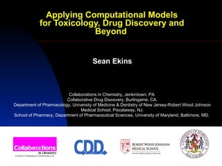Applying Computational Models for Toxicology, Drug Discovery and Beyond   Sean Ekins Collaborations in Chemistry, Jenkintown, PA. Collaborative Drug Discovery, Burlingame, CA. Department of Pharmacology, University of Medicine & Dentistry of New Jersey-Robert Wood Johnson Medical School, Piscataway, NJ. School of Pharmacy, Department of Pharmaceutical Sciences, University of Maryland, Baltimore, MD.  
