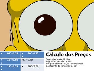 Calculo dos preços

•Segunda a sexta: 22 dias
•Segunda a sábado: 26 dias
•Programa semanal: 4,33 semanas/mês
Coeficiente de conversão de 30’’:

05’’=0,25
10’’=0,50
15’’=0,75

20’’=0,85
45’’=1,50
60’’=2,00

 