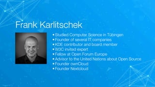 Frank Karlitschek
•Studied Computer Science in Tübingen
•Founder of several IT companies
•KDE contributor and board member
•W3C invited expert
•Fellow at Open Forum Europe
•Advisor to the United Nations about Open Source
•Founder ownCloud
•Founder Nextcloud
 
