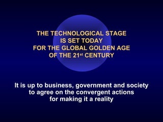 THE TECHNOLOGICAL STAGE IS SET TODAY FOR THE GLOBAL GOLDEN AGE OF THE 21 st  CENTURY It is up to business, government and society to agree on the convergent actions for making it a reality 