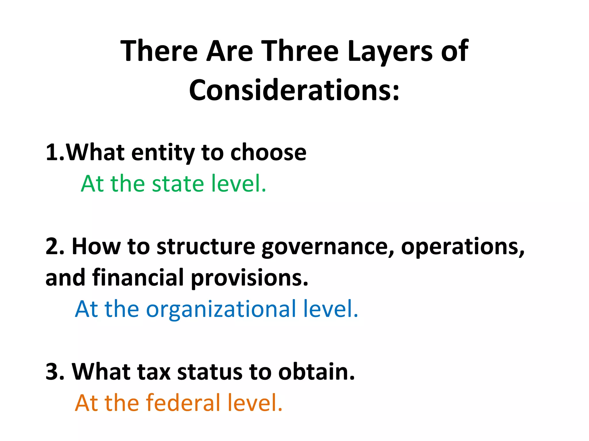 There Are Three Layers of
Considerations:
1.What entity to choose
At the state level.
2. How to structure governance, operations,
and financial provisions.
At the organizational level.
3. What tax status to obtain.
At the federal level.
 