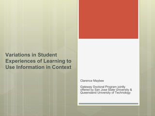 Clarence Maybee 
Gateway Doctoral Program jointly offered by San Jose State University & Queensland University of Technology 
Variations in Student Experiences of Learning to Use Information in Context  