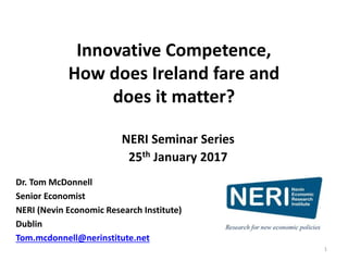 Innovative Competence,
How does Ireland fare and
does it matter?
Dr. Tom McDonnell
Senior Economist
NERI (Nevin Economic Research Institute)
Dublin
Tom.mcdonnell@nerinstitute.net
NERI Seminar Series
25th January 2017
1
 