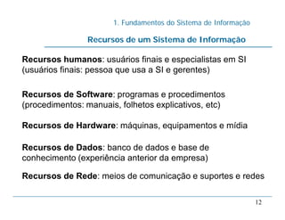 1. Fundamentos do Sistema de Informação
12
Recursos humanos: usuários finais e especialistas em SI
(usuários finais: pessoa que usa a SI e gerentes)
Recursos de Software: programas e procedimentos
(procedimentos: manuais, folhetos explicativos, etc)
Recursos de Hardware: máquinas, equipamentos e mídia
Recursos de Dados: banco de dados e base de
conhecimento (experiência anterior da empresa)
Recursos de Rede: meios de comunicação e suportes e redes
Recursos de um Sistema de Informação
 