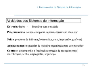 1. Fundamentos do Sistema de Informação
13
Atividades dos Sistemas de Informação
Entrada: dados - interface com o usuário
Processamento: somar, comparar, separar, classificar, atualizar
Saída: produtos de informação (monitor, som, impressão, gráficos)
Armazenamento: guardar de maneira organizada para uso posterior
Controle: desempenho e feedback (correção de procedimentos)
autenticação, senha, criptografia, segurança
 