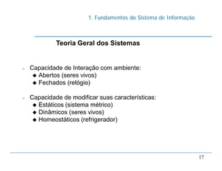1. Fundamentos do Sistema de Informação
17
 Capacidade de Interação com ambiente:
 Abertos (seres vivos)
 Fechados (relógio)
 Capacidade de modificar suas características:
 Estáticos (sistema métrico)
 Dinâmicos (seres vivos)
 Homeostáticos (refrigerador)
Teoria Geral dos Sistemas
 