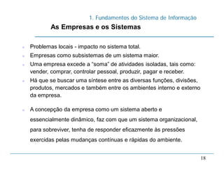 1. Fundamentos do Sistema de Informação
18
As Empresas e os Sistemas
 Problemas locais - impacto no sistema total.
 Empresas como subsistemas de um sistema maior.
 Uma empresa excede a “soma” de atividades isoladas, tais como:
vender, comprar, controlar pessoal, produzir, pagar e receber.
 Há que se buscar uma síntese entre as diversas funções, divisões,
produtos, mercados e também entre os ambientes interno e externo
da empresa.
 A concepção da empresa como um sistema aberto e
essencialmente dinâmico, faz com que um sistema organizacional,
para sobreviver, tenha de responder eficazmente às pressões
exercidas pelas mudanças contínuas e rápidas do ambiente.
 