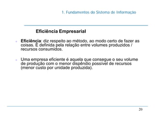 1. Fundamentos do Sistema de Informação
20
Eficiência Empresarial
 Eficiência: diz respeito ao método, ao modo certo de fazer as
coisas. É definida pela relação entre volumes produzidos /
recursos consumidos.
 Uma empresa eficiente é aquela que consegue o seu volume
de produção com o menor dispêndio possível de recursos
(menor custo por unidade produzida).
 
