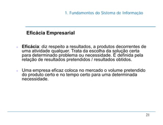 1. Fundamentos do Sistema de Informação
21
Eficácia Empresarial
 Eficácia: diz respeito a resultados, a produtos decorrentes de
uma atividade qualquer. Trata da escolha da solução certa
para determinado problema ou necessidade. É definida pela
relação de resultados pretendidos / resultados obtidos.
 Uma empresa eficaz coloca no mercado o volume pretendido
do produto certo e no tempo certo para uma determinada
necessidade.
 