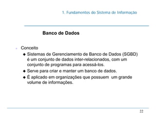 1. Fundamentos do Sistema de Informação
22
Banco de Dados
 Conceito
 Sistemas de Gerenciamento de Banco de Dados (SGBD)
é um conjunto de dados inter-relacionados, com um
conjunto de programas para acessá-los.
 Serve para criar e manter um banco de dados.
 É aplicado em organizações que possuem um grande
volume de informações.
 