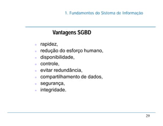 1. Fundamentos do Sistema de Informação
29
Vantagens SGBD
 rapidez,
 redução do esforço humano,
 disponibilidade,
 controle,
 evitar redundância,
 compartilhamento de dados,
 segurança,
 integridade.
 