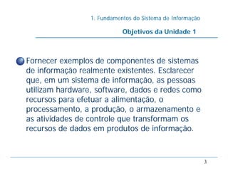 1. Fundamentos do Sistema de Informação
3
• Fornecer exemplos de componentes de sistemas
de informação realmente existentes. Esclarecer
que, em um sistema de informação, as pessoas
utilizam hardware, software, dados e redes como
recursos para efetuar a alimentação, o
processamento, a produção, o armazenamento e
as atividades de controle que transformam os
recursos de dados em produtos de informação.
Objetivos da Unidade 1
 