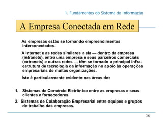 1. Fundamentos do Sistema de Informação
36
A Empresa Conectada em Rede
As empresas estão se tornando empreendimentos
interconectados.
A Internet e as redes similares a ela — dentro da empresa
(intranets), entre uma empresa e seus parceiros comerciais
(extranets) e outras redes — têm se tornado a principal infra-
estrutura de tecnologia da informação no apoio às operações
empresariais de muitas organizações.
Isto é particularmente evidente nas áreas de:
1. Sistemas de Comércio Eletrônico entre as empresas e seus
clientes e fornecedores.
2. Sistemas de Colaboração Empresarial entre equipes e grupos
de trabalho das empresas.
 