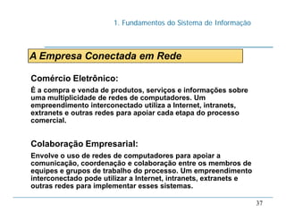 1. Fundamentos do Sistema de Informação
37
A Empresa Conectada em Rede
Comércio Eletrônico:
É a compra e venda de produtos, serviços e informações sobre
uma multiplicidade de redes de computadores. Um
empreendimento interconectado utiliza a Internet, intranets,
extranets e outras redes para apoiar cada etapa do processo
comercial.
Colaboração Empresarial:
Envolve o uso de redes de computadores para apoiar a
comunicação, coordenação e colaboração entre os membros de
equipes e grupos de trabalho do processo. Um empreendimento
interconectado pode utilizar a Internet, intranets, extranets e
outras redes para implementar esses sistemas.
 
