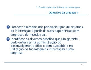 1. Fundamentos do Sistema de Informação
4
• Fornecer exemplos dos principais tipos de sistemas
de informação a partir de suas experiências com
empresas do mundo real.
• Identificar os diversos desafios que um gerente
pode enfrentar na administração do
desenvolvimento ético e bem-sucedido e na
utilização de tecnologia da informação numa
empresa.
Objetivos da Unidade 1
 