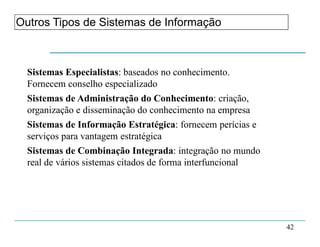 1. Fundamentos do Sistema de Informação
42
Outros Tipos de Sistemas de Informação
Sistemas Especialistas: baseados no conhecimento.
Fornecem conselho especializado
Sistemas de Administração do Conhecimento: criação,
organização e disseminação do conhecimento na empresa
Sistemas de Informação Estratégica: fornecem perícias e
serviços para vantagem estratégica
Sistemas de Combinação Integrada: integração no mundo
real de vários sistemas citados de forma interfuncional
 