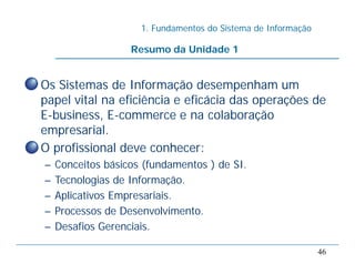 1. Fundamentos do Sistema de Informação
46
Resumo da Unidade 1
• Os Sistemas de Informação desempenham um
papel vital na eficiência e eficácia das operações de
E-business, E-commerce e na colaboração
empresarial.
• O profissional deve conhecer:
– Conceitos básicos (fundamentos ) de SI.
– Tecnologias de Informação.
– Aplicativos Empresariais.
– Processos de Desenvolvimento.
– Desafios Gerenciais.
 