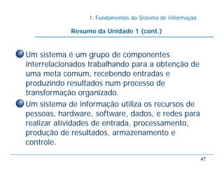 1. Fundamentos do Sistema de Informação
47
Resumo da Unidade 1 (cont.)
• Um sistema é um grupo de componentes
interrelacionados trabalhando para a obtenção de
uma meta comum, recebendo entradas e
produzindo resultados num processo de
transformação organizado.
• Um sistema de informação utiliza os recursos de
pessoas, hardware, software, dados, e redes para
realizar atividades de entrada, processamento,
produção de resultados, armazenamento e
controle.
 