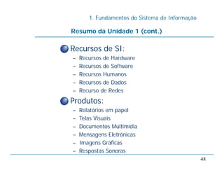 1. Fundamentos do Sistema de Informação
48
• Recursos de SI:
– Recursos de Hardware
– Recursos de Software
– Recursos Humanos
– Recursos de Dados
– Recurso de Redes
• Produtos:
– Relatórios em papel
– Telas Visuais
– Documentos Multimídia
– Mensagens Eletrônicas
– Imagens Gráficas
– Respostas Sonoras
Resumo da Unidade 1 (cont.)
 