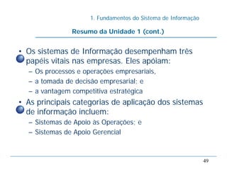 1. Fundamentos do Sistema de Informação
49
• Os sistemas de Informação desempenham três
papéis vitais nas empresas. Eles apóiam:
– Os processos e operações empresariais,
– a tomada de decisão empresarial; e
– a vantagem competitiva estratégica
• As principais categorias de aplicação dos sistemas
de informação incluem:
– Sistemas de Apoio às Operações; e
– Sistemas de Apoio Gerencial
Resumo da Unidade 1 (cont.)
 