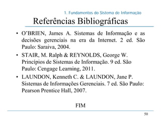1. Fundamentos do Sistema de Informação
50
Referências Bibliográficas
• O’BRIEN, James A. Sistemas de Informação e as
decisões gerenciais na era da Internet. 2 ed. São
Paulo: Saraiva, 2004.
• STAIR, M. Ralph & REYNOLDS, George W.
Princípios de Sistemas de Informação. 9 ed. São
Paulo: Cengage Learning, 2011.
• LAUNDON, Kenneth C. & LAUNDON, Jane P.
Sistemas de Informações Gerenciais. 7 ed. São Paulo:
Pearson Prentice Hall, 2007.
FIM
 