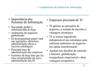 1. Fundamentos do Sistema de Informação
6
• Importância dos
Sistemas de Informação
• Sociedade global e
informatizada de hoje
• Ambientes de negócios
globalizado
• SI desempenham papel vital
nas operações eficientes,
administração eficaz e
sucesso estratégico
• Principal área de
administração das empresas
• Gerentes de hoje têm que ter
uma compreensão do uso e
administração dos SI
• Empresas precisam de TI
• TI apóiam as operações de
negócios, a tomada de decisões e
vantagem estratégica
• TI se tornou ingrediente
indispensável nas estratégias para
enfrentar ambientes de negócios
em rápida transformação
• Ajudam nos desafios de conexão
à Internet, globalização,
reengenharia empresarial e obter
vantagem competitiva
 