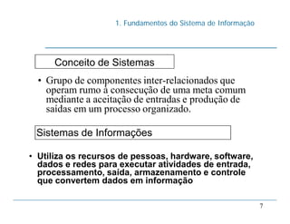1. Fundamentos do Sistema de Informação
7
Conceito de Sistemas
• Grupo de componentes inter-relacionados que
operam rumo à consecução de uma meta comum
mediante a aceitação de entradas e produção de
saídas em um processo organizado.
Sistemas de Informações
• Utiliza os recursos de pessoas, hardware, software,
dados e redes para executar atividades de entrada,
processamento, saída, armazenamento e controle
que convertem dados em informação
 