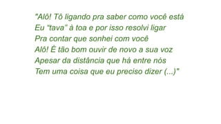 "Alô! Tô ligando pra saber como você está
Eu “tava” à toa e por isso resolvi ligar
Pra contar que sonhei com você
Alô! É tão bom ouvir de novo a sua voz
Apesar da distância que há entre nós
Tem uma coisa que eu preciso dizer (...)"
 