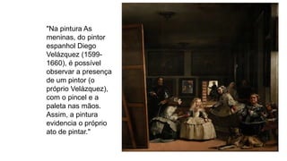 "Na pintura As
meninas, do pintor
espanhol Diego
Velázquez (1599-
1660), é possível
observar a presença
de um pintor (o
próprio Velázquez),
com o pincel e a
paleta nas mãos.
Assim, a pintura
evidencia o próprio
ato de pintar."
 