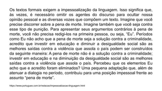 Os textos formais exigem a impessoalização da linguagem. Isso significa que,
às vezes, é necessário omitir os agentes do discurso para ocultar nossa
opinião pessoal e as diversas vozes que compõem um texto. Imagine que você
precise discorrer sobre a pena de morte. Imagine também que você seja contra
esse tipo de punição. Para apresentar seus argumentos contrários à pena de
morte, você não precisa redigi-los na primeira pessoa, ou seja, “Eu”. Períodos
como Eu não acho que a pena de morte seja a solução contra a criminalidade,
acredito que investir em educação e diminuir a desigualdade social são as
melhores saídas contra a violência que assola o país podem ser construídos
da seguinte maneira: A pena de morte não é a solução contra a criminalidade;
investir em educação e na diminuição da desigualdade social são as melhores
saídas contra a violência que assola o país. Percebeu que os elementos Eu
acho que e acredito foram eliminados? Uma pequena adaptação que, além de
atenuar a dialogia no período, contribuiu para uma posição impessoal frente ao
assunto “pena de morte”.
https://www.portugues.com.br/redacao/impessoalizacao-linguagem.html
 