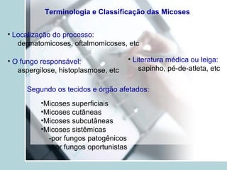 Terminologia e Classificação das Micoses
• Localização do processo:
dermatomicoses, oftalmomicoses, etc
• O fungo responsável:
aspergilose, histoplasmose, etc
• Literatura médica ou leiga:
sapinho, pé-de-atleta, etc
Segundo os tecidos e órgão afetados:
•Micoses superficiais
•Micoses cutâneas
•Micoses subcutâneas
•Micoses sistêmicas
-por fungos patogênicos
-por fungos oportunistas
 