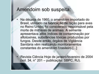 Amendoim sob suspeita:
• Na década de 1960, o amendoim importado do
Brasil, utilizado na fabricação de ração para aves
no Reino Unido, foi considerado responsável pela
morte de milhares de animais. A semente
apresentava altos índices de contaminação por
aflotoxinas, substâncias tóxicas produzidas por
fungos. Desde então, órgãos de Vigilância
Sanitária vêm realizando monitoramentos
constantes do amendoim brasileiro.[...]
• Revista Ciência Hoje de janeiro/fevereiro de 2004
(vol. 34, n° 201 – publicação: SBPC, RJ).
 