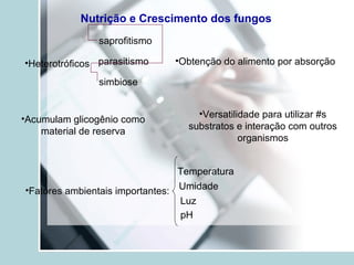 Nutrição e Crescimento dos fungos
•Heterotróficos
saprofitismo
parasitismo
simbiose
•Obtenção do alimento por absorção
•Acumulam glicogênio como
material de reserva
•Versatilidade para utilizar #s
substratos e interação com outros
organismos
•Fatores ambientais importantes:
Temperatura
Umidade
Luz
pH
 
