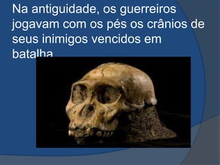 Na antiguidade, os guerreiros
jogavam com os pés os crânios de
seus inimigos vencidos em
batalha.
 