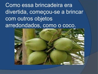 Como essa brincadeira era
divertida, começou-se a brincar
com outros objetos
arredondados, como o coco.
 